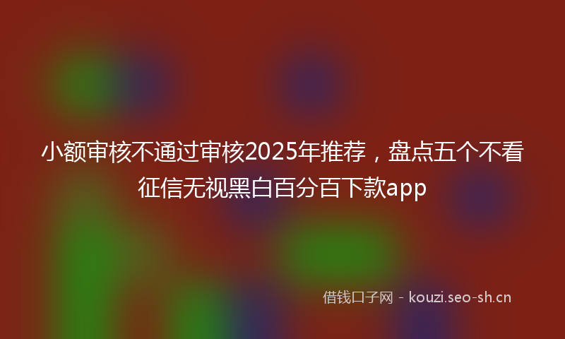 小额审核不通过审核2025年推荐，盘点五个不看征信无视黑白百分百下款app