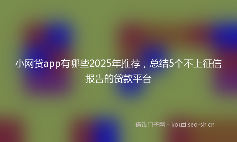 小网贷app有哪些2025年推荐，总结5个不上征信报告的贷款平台