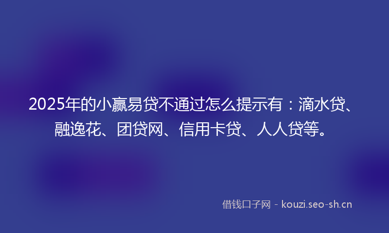 2025年的小赢易贷不通过怎么提示有：滴水贷、融逸花、团贷网、信用卡贷、人人贷等。
