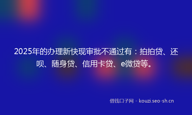 2025年的办理新快现审批不通过有:拍拍贷、还呗、随身贷、信用卡贷、e微贷等。