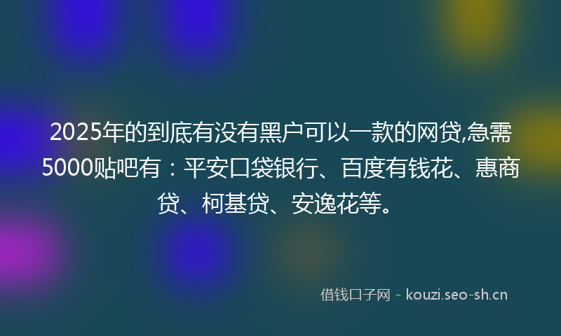 2025年的到底有没有黑户可以一款的网贷,急需5000贴吧有：平安口袋银行、百度有钱花、惠商贷、柯基贷、安逸花等。