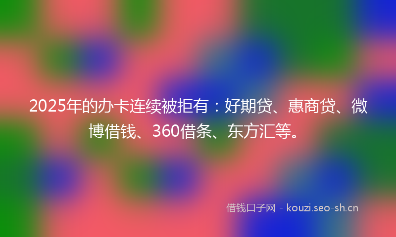 2025年的办卡连续被拒有：好期贷、惠商贷、微博借钱、360借条、东方汇等。
