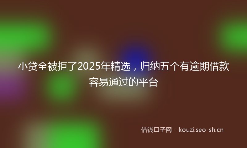 小贷全被拒了2025年精选，归纳五个有逾期借款容易通过的平台