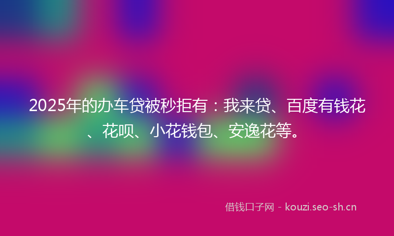 2025年的办车贷被秒拒有：我来贷、百度有钱花、花呗、小花钱包、安逸花等。