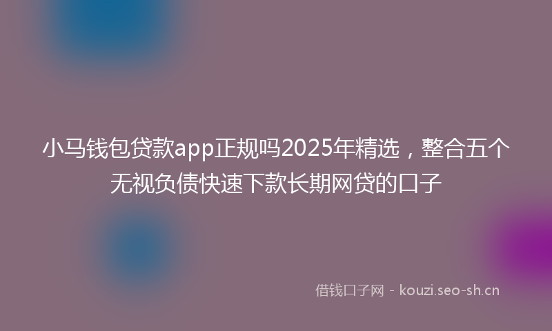小马钱包贷款app正规吗2025年精选，整合五个无视负债快速下款长期网贷的口子
