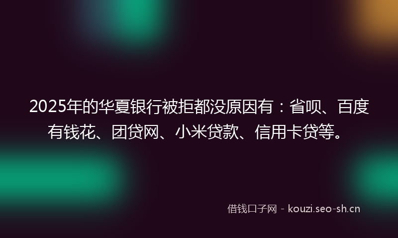 2025年的华夏银行被拒都没原因有：省呗、百度有钱花、团贷网、小米贷款、信用卡贷等。