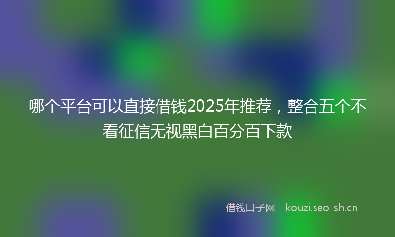 哪个平台可以直接借钱2025年推荐，整合五个不看征信无视黑白百分百下款