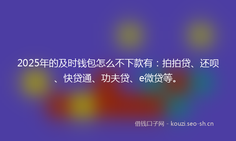 2025年的及时钱包怎么不下款有：拍拍贷、还呗、快贷通、功夫贷、e微贷等。