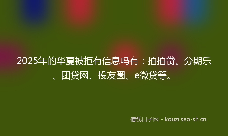 2025年的华夏被拒有信息吗有：拍拍贷、分期乐、团贷网、投友圈、e微贷等。