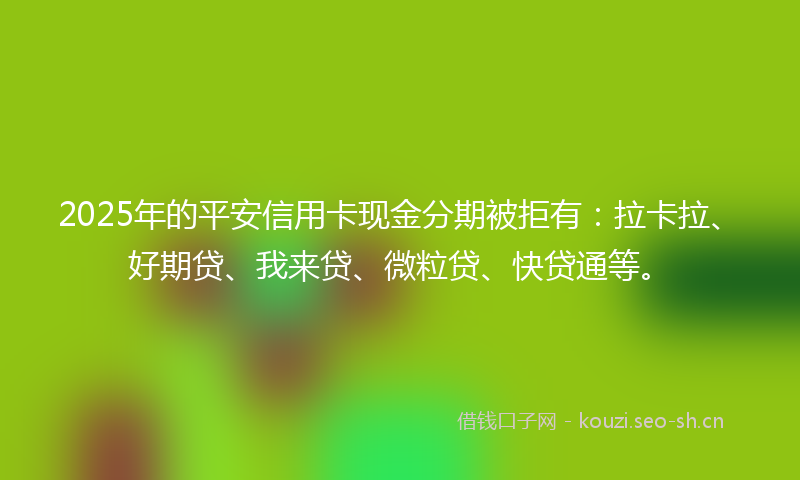 2025年的平安信用卡现金分期被拒有：拉卡拉、好期贷、我来贷、微粒贷、快贷通等。
