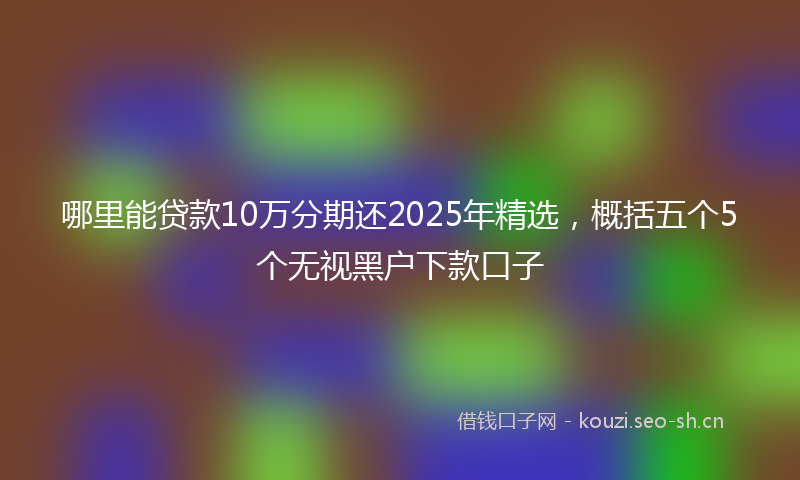哪里能贷款10万分期还2025年精选，概括五个5个无视黑户下款口子
