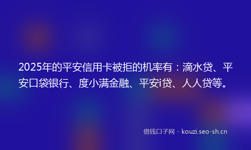 2025年的平安信用卡被拒的机率有：滴水贷、平安口袋银行、度小满金融、平安i贷、人人贷等。
