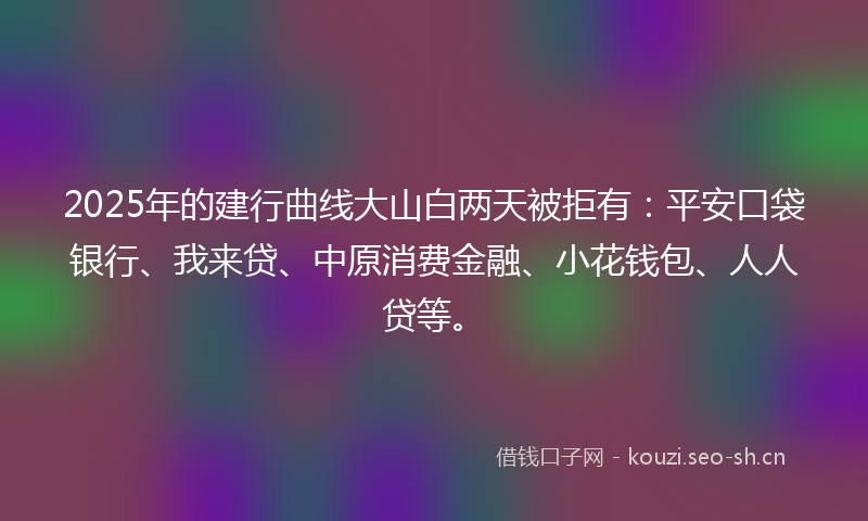2025年的建行曲线大山白两天被拒有：平安口袋银行、我来贷、中原消费金融、小花钱包、人人贷等。
