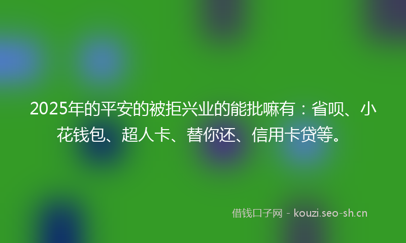 2025年的平安的被拒兴业的能批嘛有：省呗、小花钱包、超人卡、替你还、信用卡贷等。