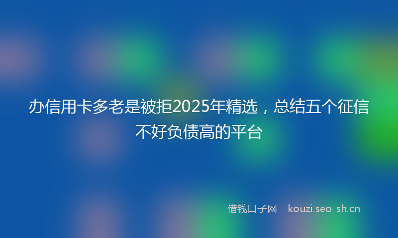 办信用卡多老是被拒2025年精选，总结五个征信不好负债高的平台