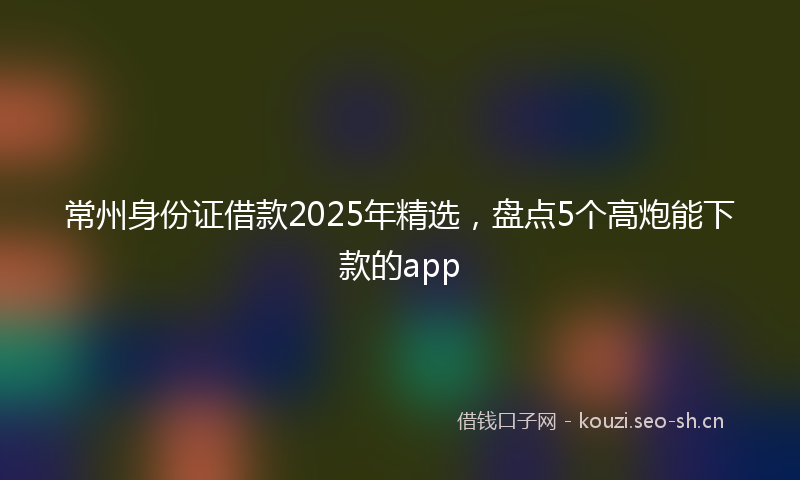 常州身份证借款2025年精选，盘点5个高炮能下款的app