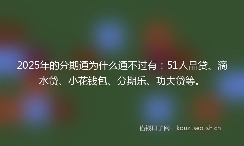 2025年的分期通为什么通不过有：51人品贷、滴水贷、小花钱包、分期乐、功夫贷等。