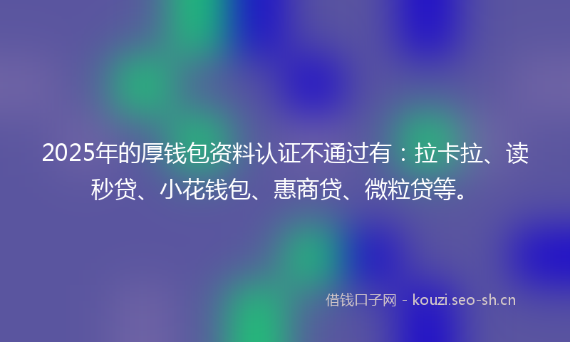 2025年的厚钱包资料认证不通过有：拉卡拉、读秒贷、小花钱包、惠商贷、微粒贷等。