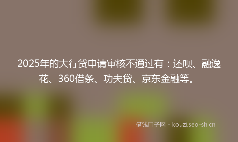 2025年的大行贷申请审核不通过有：还呗、融逸花、360借条、功夫贷、京东金融等。