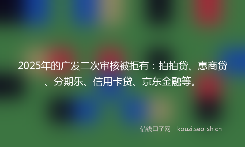 2025年的广发二次审核被拒有：拍拍贷、惠商贷、分期乐、信用卡贷、京东金融等。