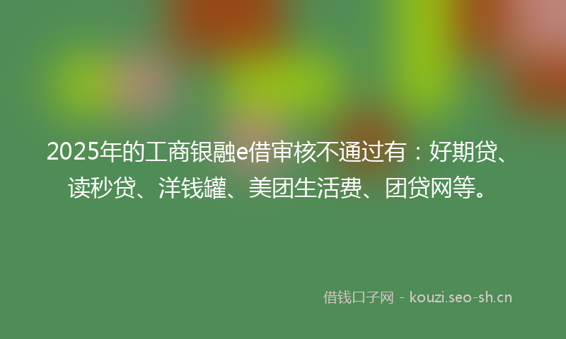 2025年的工商银融e借审核不通过有:好期贷、读秒贷、洋钱罐、美团生活费、团贷网等。