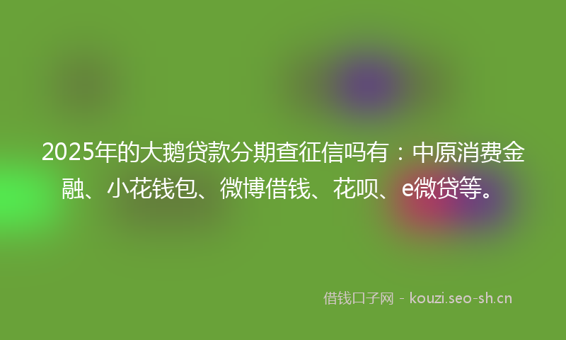 2025年的大鹅贷款分期查征信吗有：中原消费金融、小花钱包、微博借钱、花呗、e微贷等。