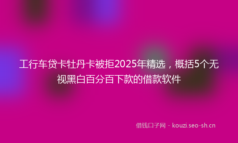 工行车贷卡牡丹卡被拒2025年精选，概括5个无视黑白百分百下款的借款软件