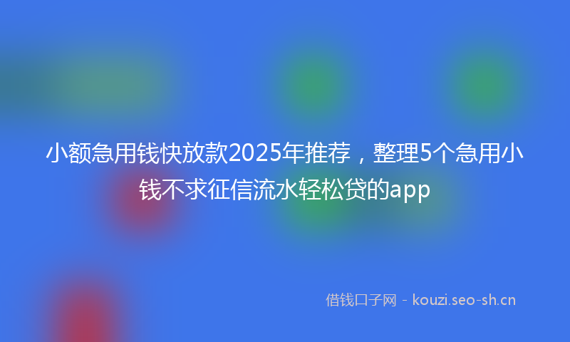 小额急用钱快放款2025年推荐，整理5个急用小钱不求征信流水轻松贷的app