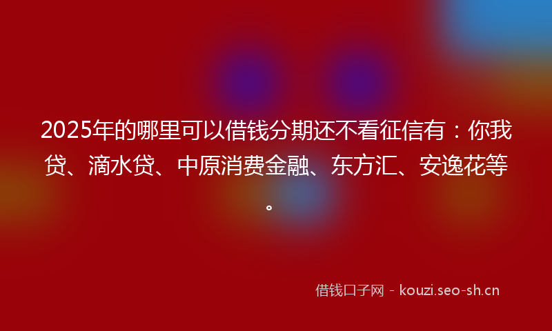 2025年的哪里可以借钱分期还不看征信有：你我贷、滴水贷、中原消费金融、东方汇、安逸花等。