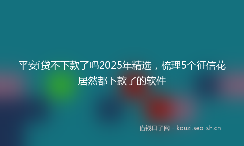平安i贷不下款了吗2025年精选，梳理5个征信花居然都下款了的软件
