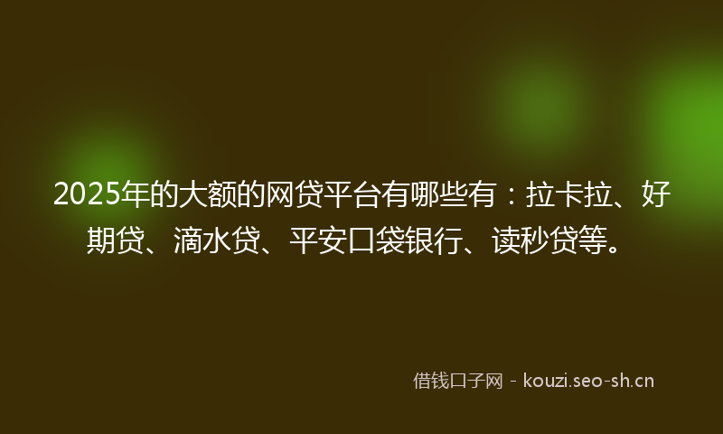 2025年的大额的网贷平台有哪些有：拉卡拉、好期贷、滴水贷、平安口袋银行、读秒贷等。