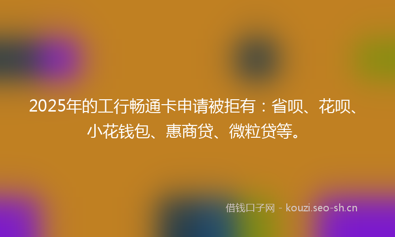 2025年的工行畅通卡申请被拒有：省呗、花呗、小花钱包、惠商贷、微粒贷等。