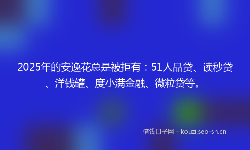 2025年的安逸花总是被拒有：51人品贷、读秒贷、洋钱罐、度小满金融、微粒贷等。
