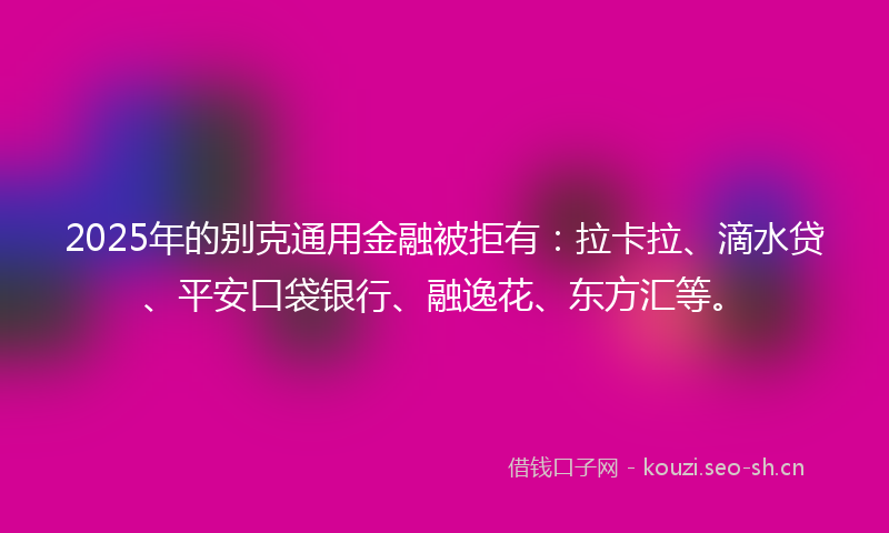 2025年的别克通用金融被拒有：拉卡拉、滴水贷、平安口袋银行、融逸花、东方汇等。