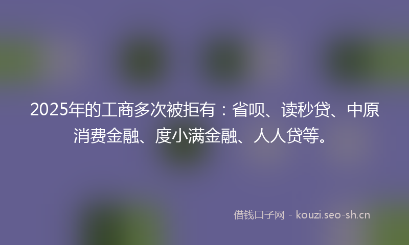 2025年的工商多次被拒有：省呗、读秒贷、中原消费金融、度小满金融、人人贷等。