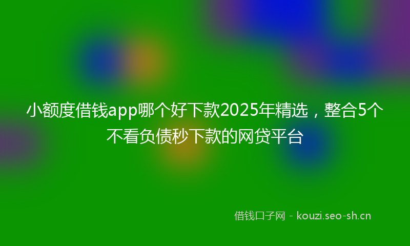 小额度借钱app哪个好下款2025年精选，整合5个不看负债秒下款的网贷平台