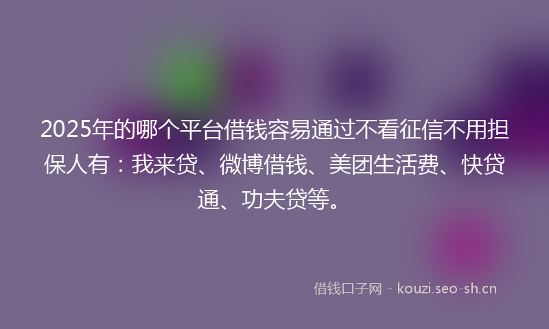 2025年的哪个平台借钱容易通过不看征信不用担保人有：我来贷、微博借钱、美团生活费、快贷通、功夫贷等。
