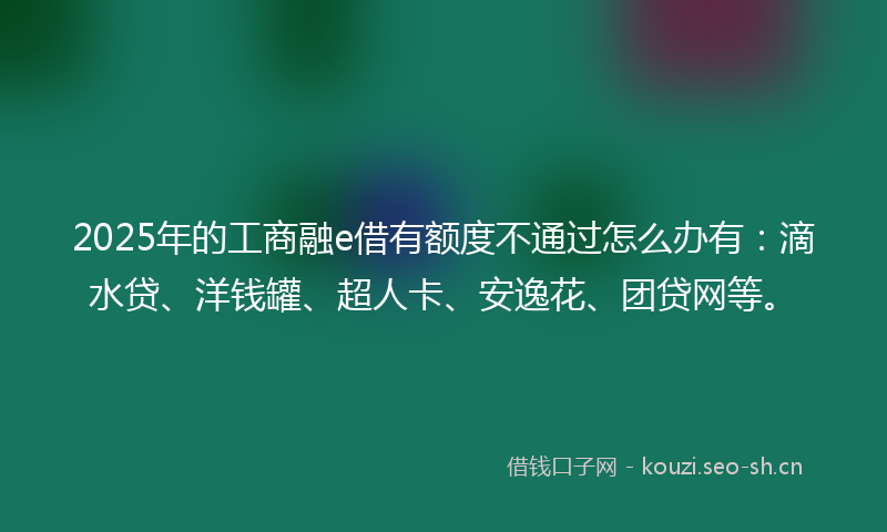 2025年的工商融e借有额度不通过怎么办有：滴水贷、洋钱罐、超人卡、安逸花、团贷网等。