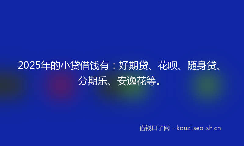 2025年的小贷借钱有:好期贷、花呗、随身贷、分期乐、安逸花等。