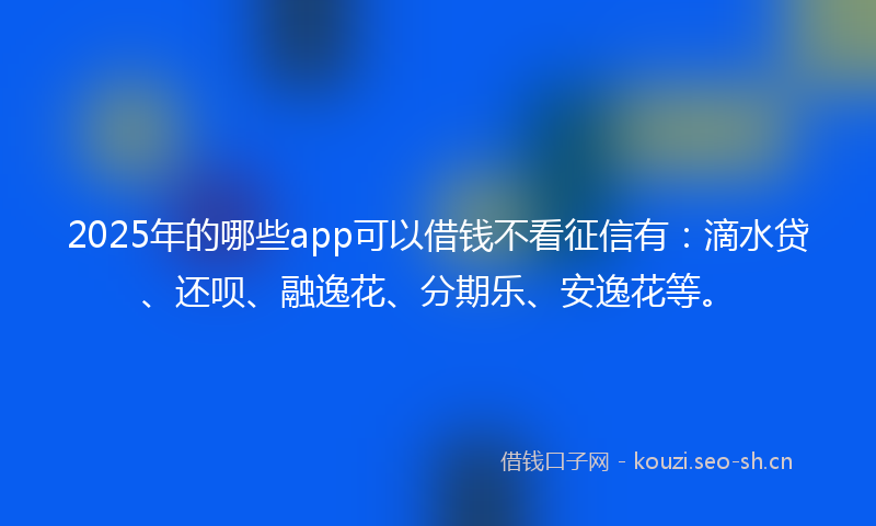2025年的哪些app可以借钱不看征信有：滴水贷、还呗、融逸花、分期乐、安逸花等。
