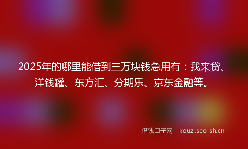 2025年的哪里能借到三万块钱急用有：我来贷、洋钱罐、东方汇、分期乐、京东金融等。