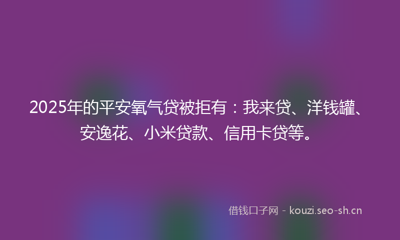 2025年的平安氧气贷被拒有：我来贷、洋钱罐、安逸花、小米贷款、信用卡贷等。