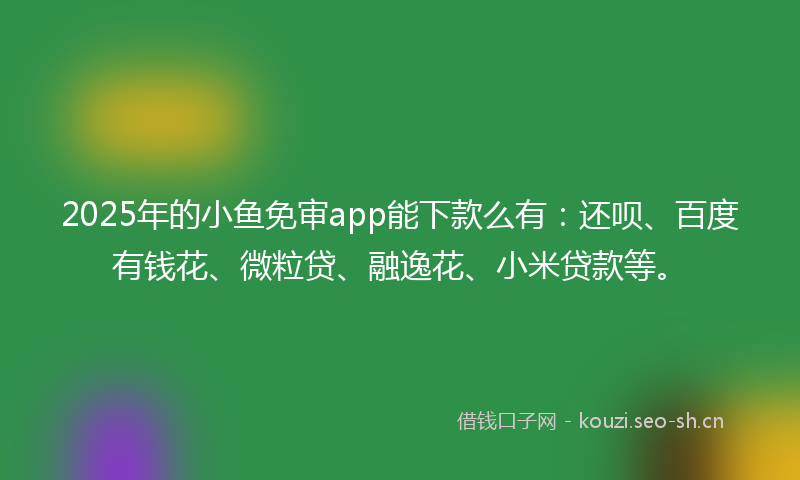 2025年的小鱼免审app能下款么有：还呗、百度有钱花、微粒贷、融逸花、小米贷款等。