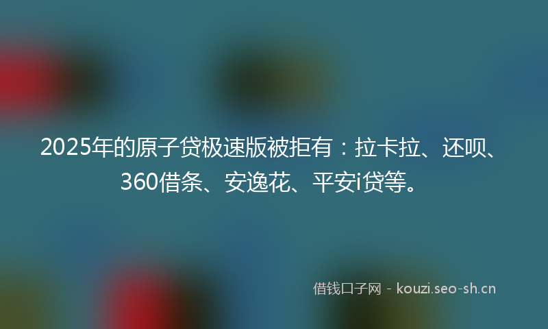 2025年的原子贷极速版被拒有：拉卡拉、还呗、360借条、安逸花、平安i贷等。