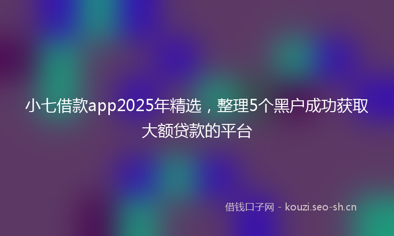 小七借款app2025年精选，整理5个黑户成功获取大额贷款的平台