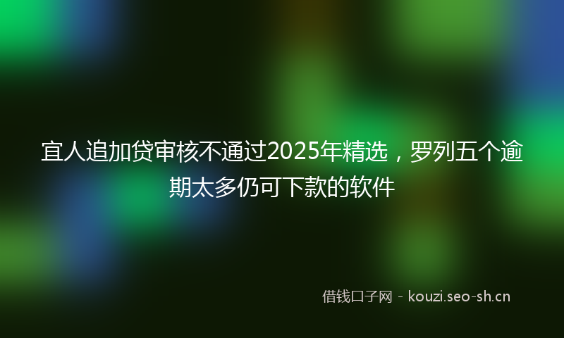 宜人追加贷审核不通过2025年精选，罗列五个逾期太多仍可下款的软件