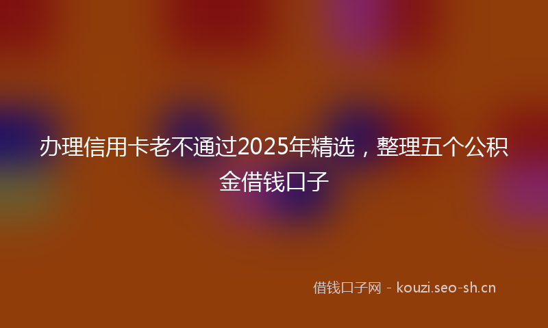 办理信用卡老不通过2025年精选，整理五个公积金借钱口子