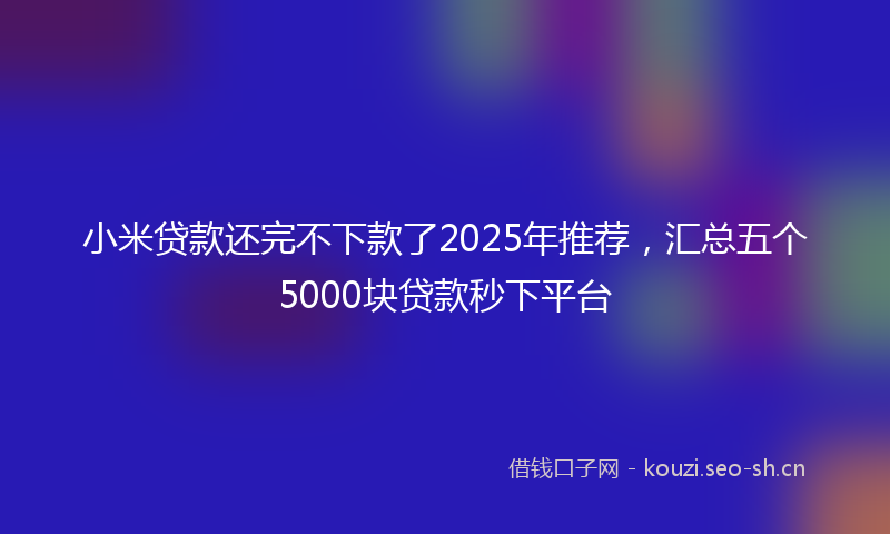 小米贷款还完不下款了2025年推荐，汇总五个5000块贷款秒下平台