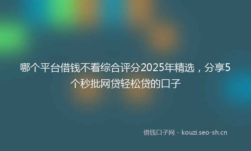 哪个平台借钱不看综合评分2025年精选，分享5个秒批网贷轻松贷的口子