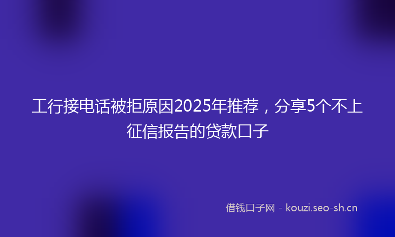 工行接电话被拒原因2025年推荐,分享5个不上征信报告的贷款口子